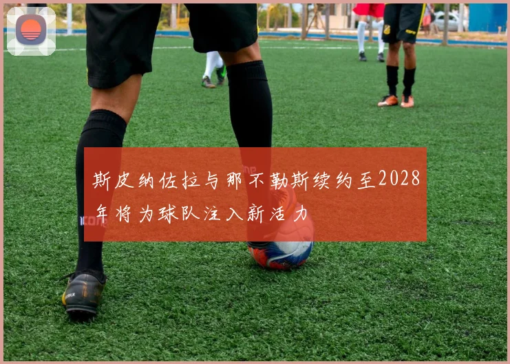 斯皮纳佐拉与那不勒斯续约至2028年将为球队注入新活力