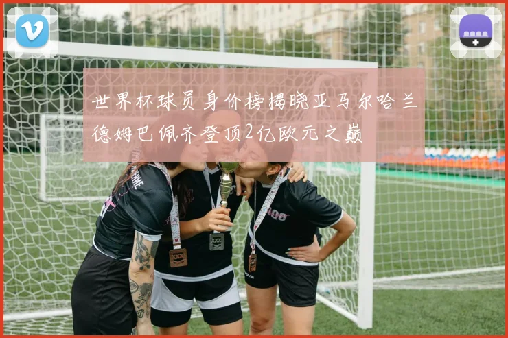 世界杯球员身价榜揭晓亚马尔哈兰德姆巴佩齐登顶2亿欧元之巅