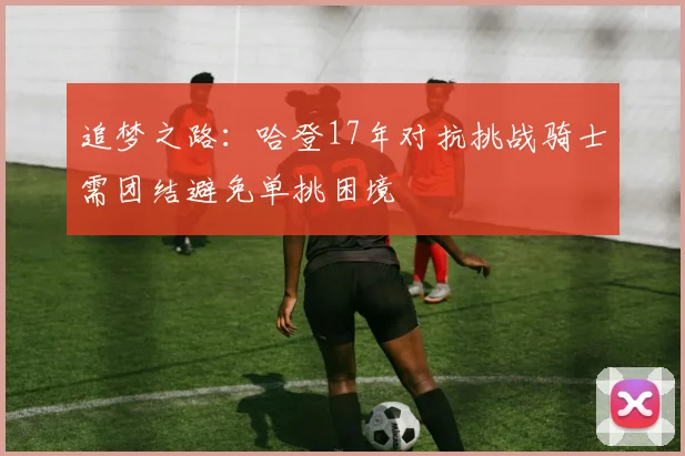 追梦之路：哈登17年对抗挑战骑士需团结避免单挑困境