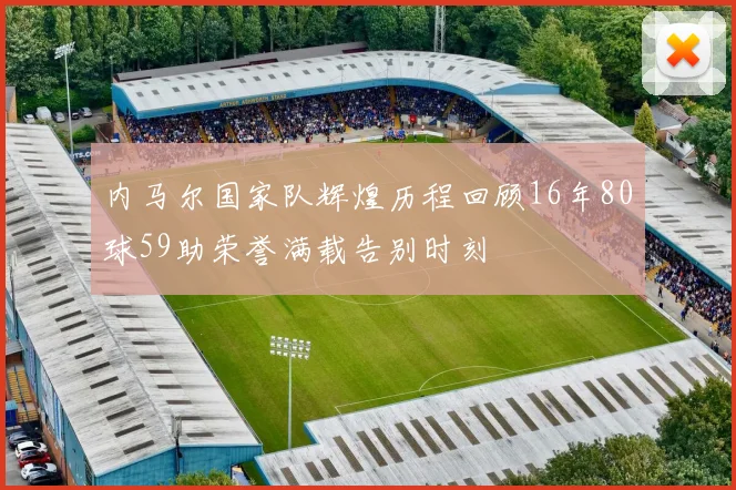 内马尔国家队辉煌历程回顾16年80球59助荣誉满载告别时刻