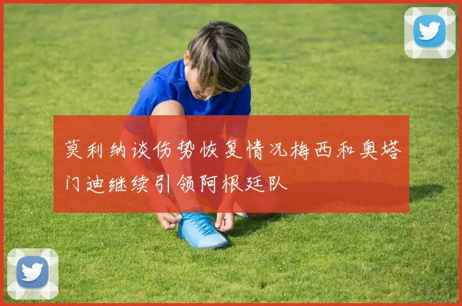 莫利纳谈伤势恢复情况梅西和奥塔门迪继续引领阿根廷队