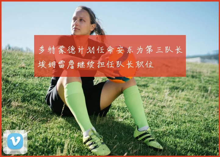 多特蒙德计划任命安东为第三队长埃姆雷詹继续担任队长职位