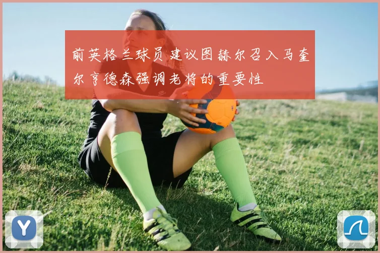 前英格兰球员建议图赫尔召入马奎尔亨德森强调老将的重要性