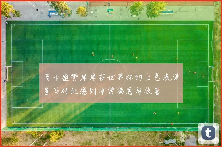 马卡盛赞库库在世界杯的出色表现皇马对此感到非常满意与欣喜