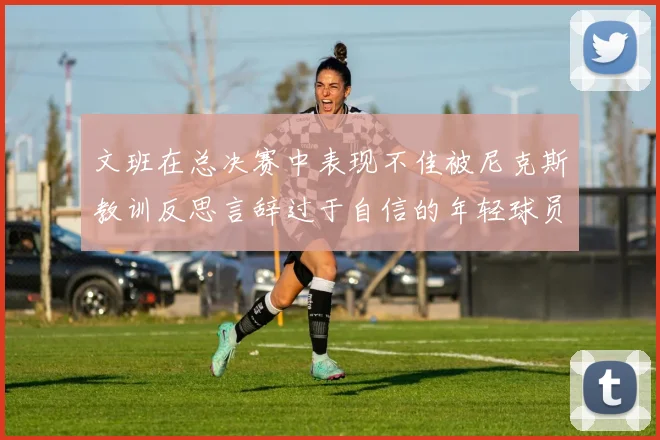 文班在总决赛中表现不佳被尼克斯教训反思言辞过于自信的年轻球员成长之路