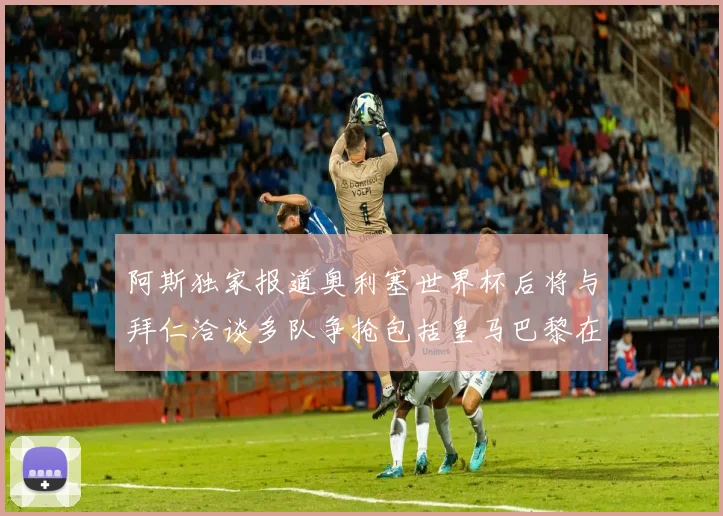 阿斯独家报道奥利塞世界杯后将与拜仁洽谈多队争抢包括皇马巴黎在内