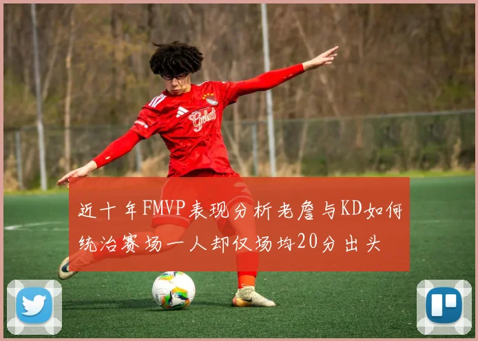 近十年FMVP表现分析老詹与KD如何统治赛场一人却仅场均20分出头