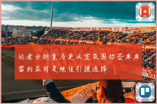 记者分析皇马更衣室氛围称签库库雷利亚将是绝佳引援选择